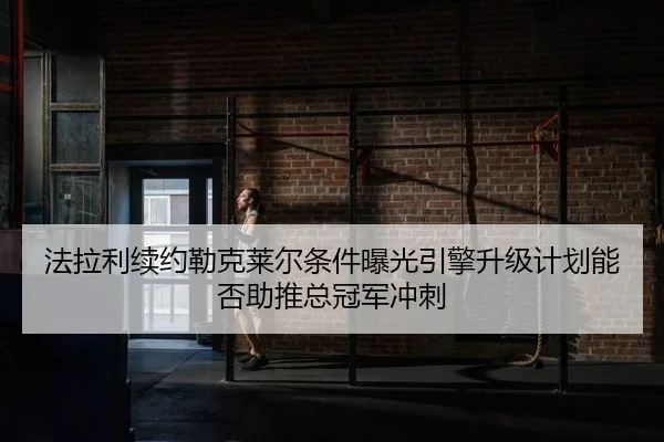 法拉利续约勒克莱尔条件曝光引擎升级计划能否助推总冠军冲刺