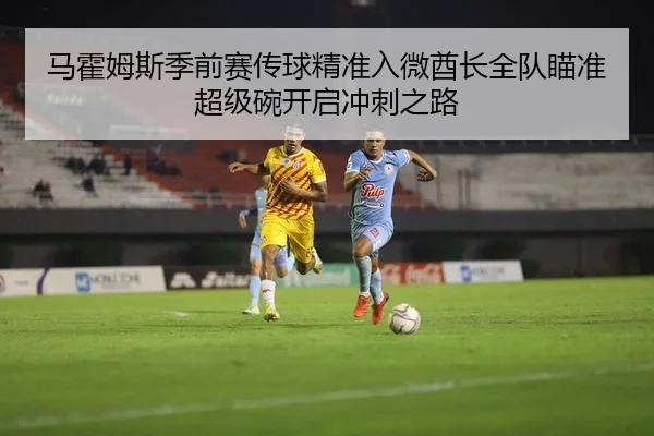 马霍姆斯季前赛传球精准入微酋长全队瞄准超级碗开启冲刺之路